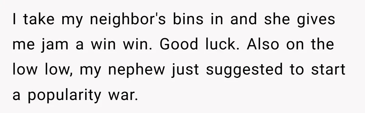 I take my neighbor's bins in and she gives me jam a win win. Good luck. Also on the low low, my nephew just suggested to start a popularity war.