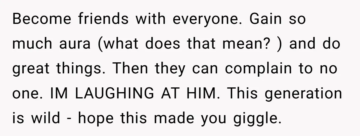 Become friends with everyone. Gain so much aura (what does that mean? ) and do great things. Then they can complain to no one. IM LAUGHING AT HIM. This generation...