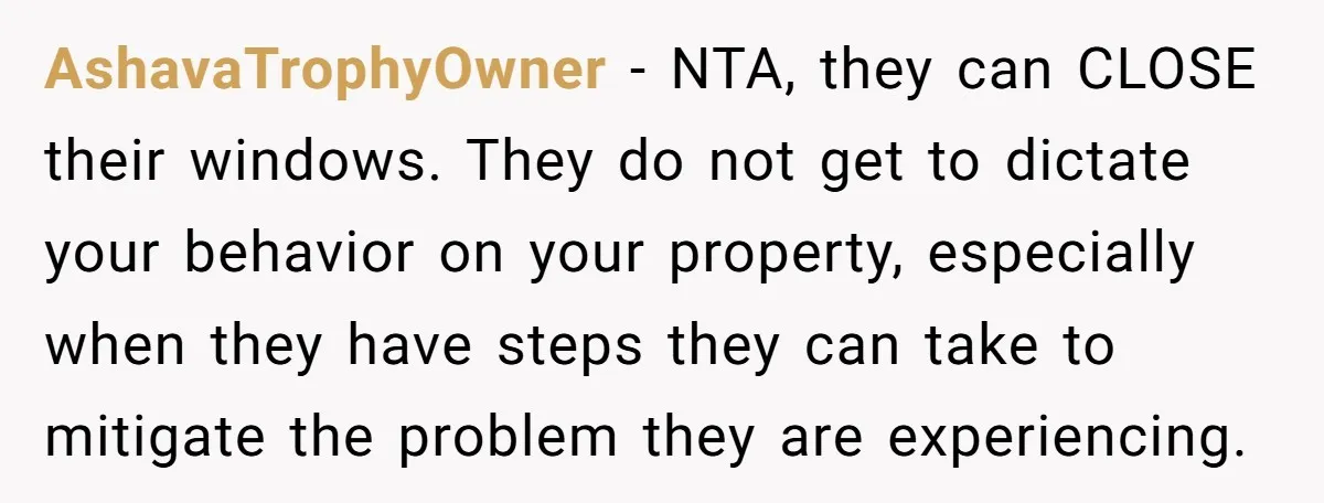 AshavaTrophyOwner − NTA, they can CLOSE their windows. They do not get to dictate your behavior on your property, especially when they have steps they can take to mitigate the...