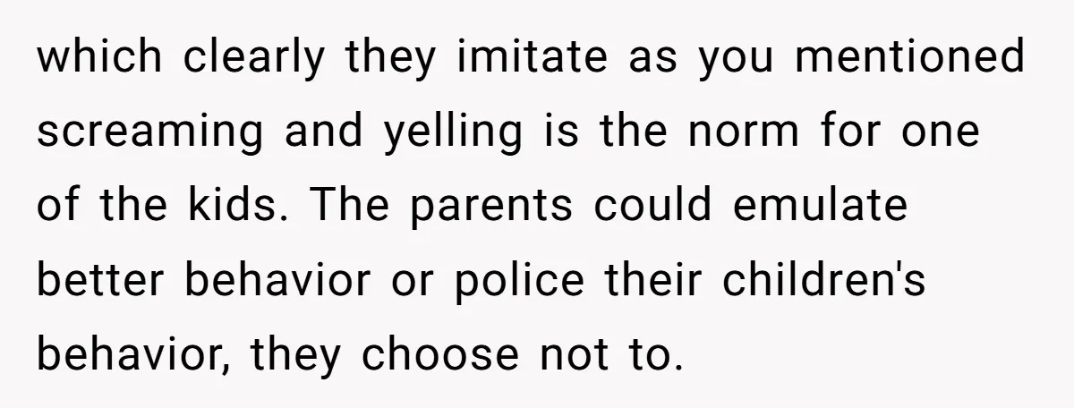 which clearly they imitate as you mentioned screaming and yelling is the norm for one of the kids. The parents could emulate better behavior or police their children's behavior, they...