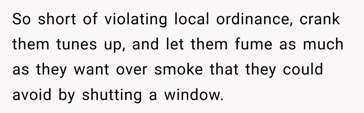 So short of violating local ordinance, crank them tunes up, and let them fume as much as they want over smoke that they could avoid by shutting a window.