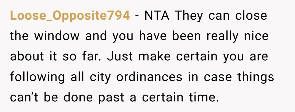Loose_Opposite794 − NTA They can close the window and you have been really nice about it so far. Just make certain you are following all city ordinances in case things...