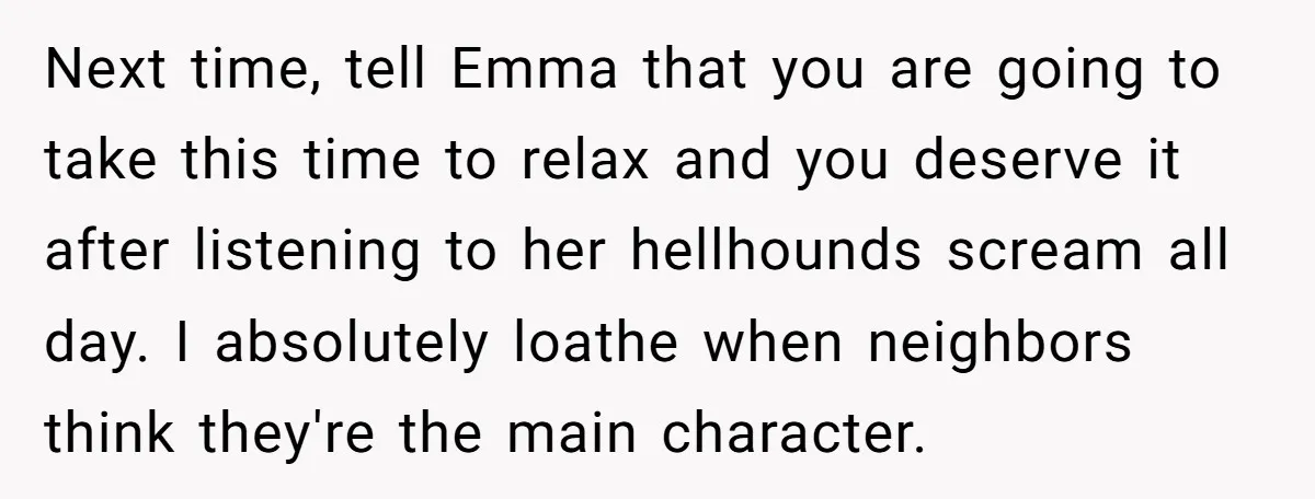 Next time, tell Emma that you are going to take this time to relax and you deserve it after listening to her hellhounds scream all day. I absolutely loathe when...