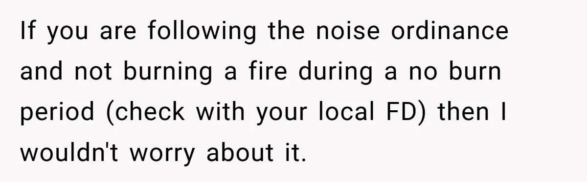 If you are following the noise ordinance and not burning a fire during a no burn period (check with your local FD) then I wouldn't worry about it.