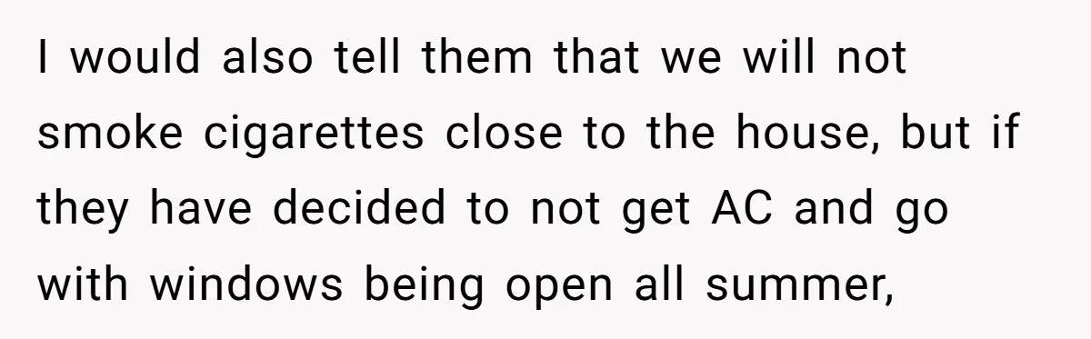 I would also tell them that we will not smoke cigarettes close to the house, but if they have decided to not get AC and go with windows being open...