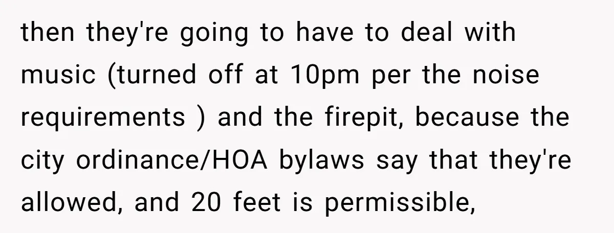 then they're going to have to deal with music (turned off at 10pm per the noise requirements ) and the firepit, because the city ordinance/HOA bylaws say that they're allowed,...