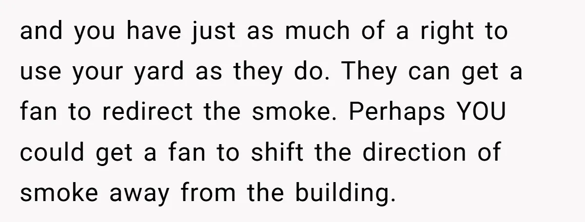 and you have just as much of a right to use your yard as they do. They can get a fan to redirect the smoke. Perhaps YOU could get a...