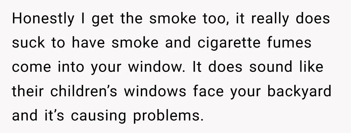 Honestly I get the smoke too, it really does suck to have smoke and cigarette fumes come into your window. It does sound like their children’s windows face your backyard...