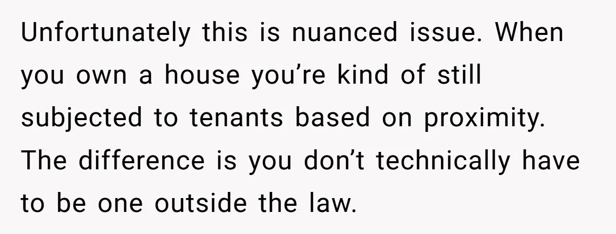 Unfortunately this is nuanced issue. When you own a house you’re kind of still subjected to tenants based on proximity. The difference is you don’t technically have to be one...
