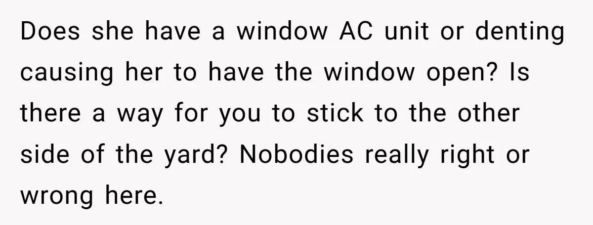 Does she have a window AC unit or denting causing her to have the window open? Is there a way for you to stick to the other side of the...