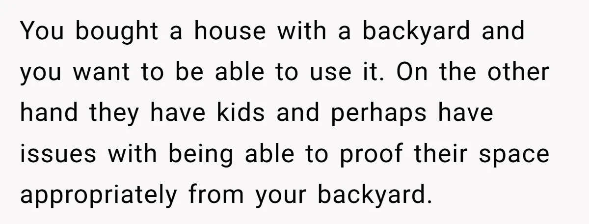 You bought a house with a backyard and you want to be able to use it. On the other hand they have kids and perhaps have issues with being able...