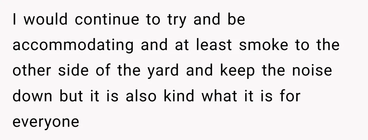I would continue to try and be accommodating and at least smoke to the other side of the yard and keep the noise down but it is also kind what...