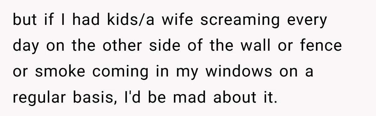 but if I had kids/a wife screaming every day on the other side of the wall or fence or smoke coming in my windows on a regular basis, I'd be...