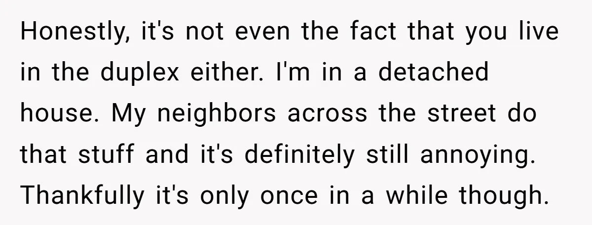 Honestly, it's not even the fact that you live in the duplex either. I'm in a detached house. My neighbors across the street do that stuff and it's definitely still...