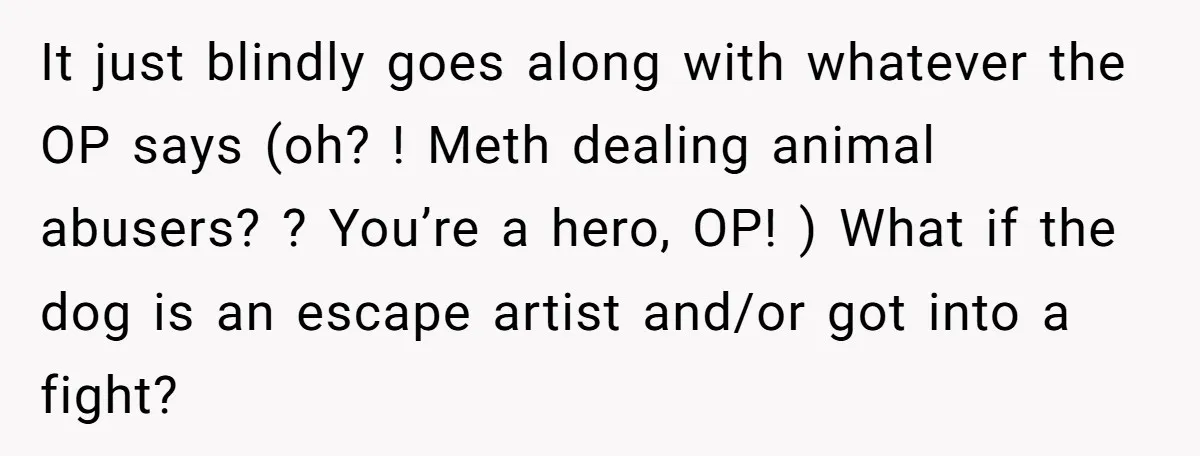 It just blindly goes along with whatever the OP says (oh? ! Meth dealing animal abusers? ? You’re a hero, OP! ) What if the dog is an escape artist...