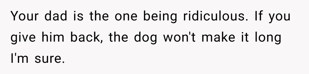 Your dad is the one being ridiculous. If you give him back, the dog won't make it long I'm sure.