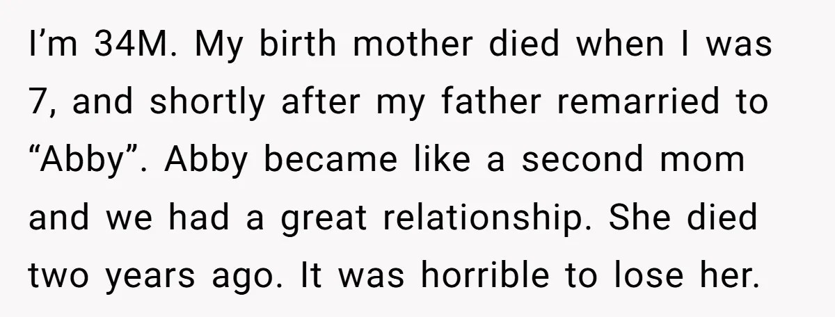 I’m 34M. My birth mother died when I was 7, and shortly after my father remarried to “Abby”. Abby became like a second mom and we had a great relationship....