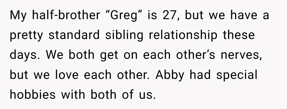 My half-brother “Greg” is 27, but we have a pretty standard sibling relationship these days. We both get on each other’s nerves, but we love each other. Abby had special...