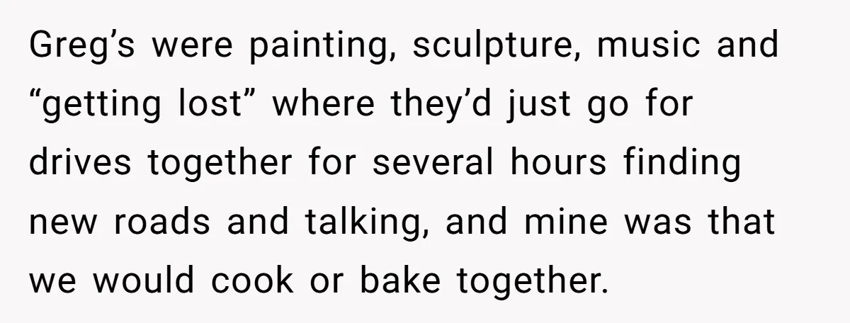 Greg’s were painting, sculpture, music and “getting lost” where they’d just go for drives together for several hours finding new roads and talking, and mine was that we would cook...