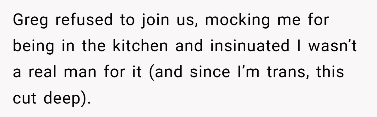 Greg refused to join us, mocking me for being in the kitchen and insinuated I wasn’t a real man for it (and since I’m trans, this cut deep).