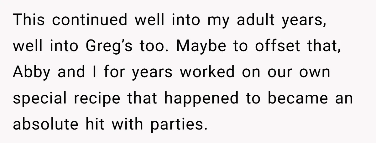 This continued well into my adult years, well into Greg’s too. Maybe to offset that, Abby and I for years worked on our own special recipe that happened to became...
