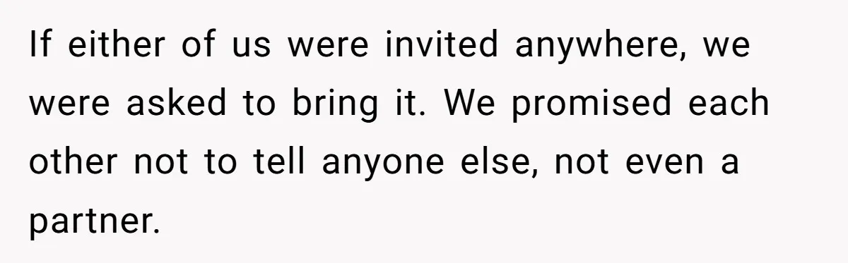 If either of us were invited anywhere, we were asked to bring it. We promised each other not to tell anyone else, not even a partner.