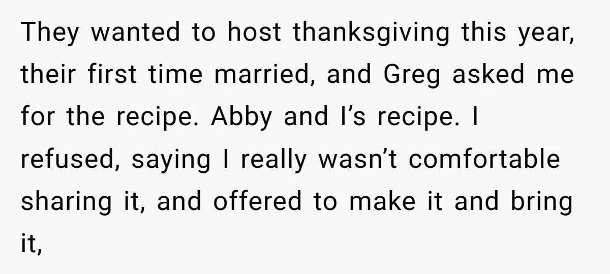 They wanted to host thanksgiving this year, their first time married, and Greg asked me for the recipe. Abby and I’s recipe. I refused, saying I really wasn’t comfortable sharing...