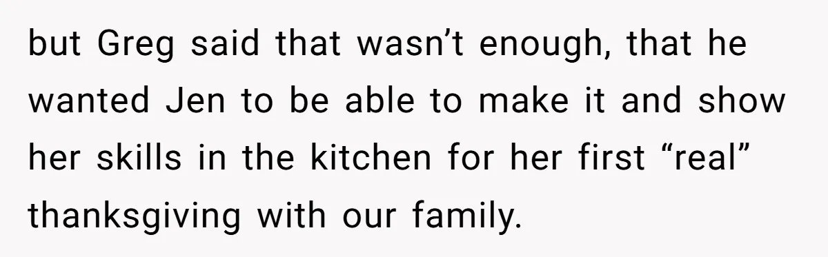 but Greg said that wasn’t enough, that he wanted Jen to be able to make it and show her skills in the kitchen for her first “real” thanksgiving with our...