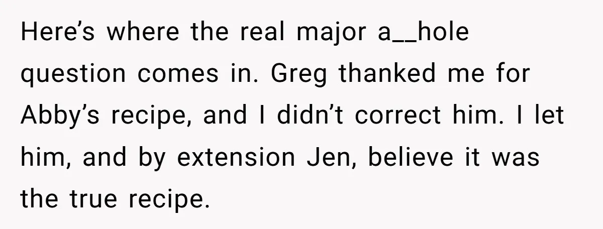 Here’s where the real major a__hole question comes in. Greg thanked me for Abby’s recipe, and I didn’t correct him. I let him, and by extension Jen, believe it was...