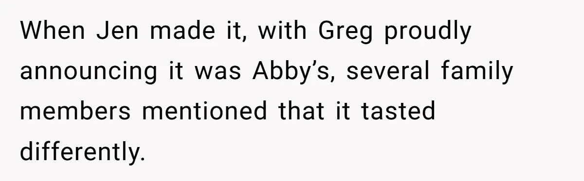 When Jen made it, with Greg proudly announcing it was Abby’s, several family members mentioned that it tasted differently.