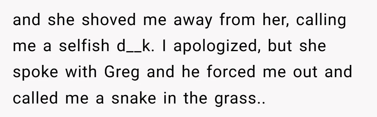 and she shoved me away from her, calling me a selfish d__k. I apologized, but she spoke with Greg and he forced me out and called me a snake in...
