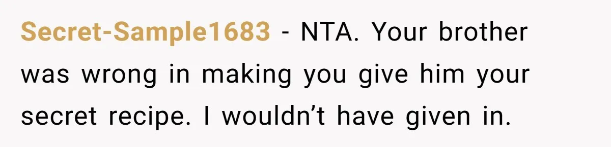 Secret-Sample1683 − NTA. Your brother was wrong in making you give him your secret recipe. I wouldn’t have given in.