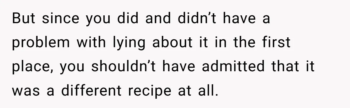 But since you did and didn’t have a problem with lying about it in the first place, you shouldn’t have admitted that it was a different recipe at all.