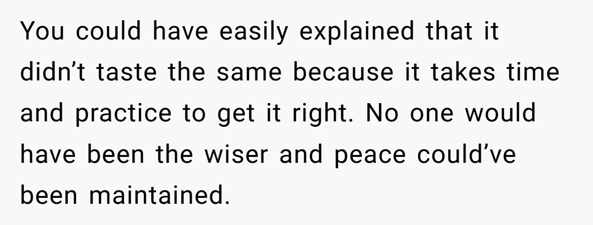 You could have easily explained that it didn’t taste the same because it takes time and practice to get it right. No one would have been the wiser and peace...