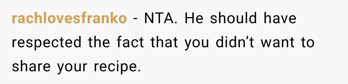rachlovesfranko − NTA. He should have respected the fact that you didn’t want to share your recipe.