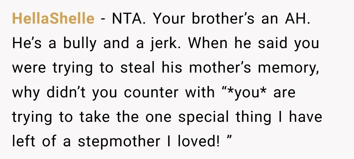 HellaShelle − NTA. Your brother’s an AH. He’s a bully and a jerk. When he said you were trying to steal his mother’s memory, why didn’t you counter with “*you*...