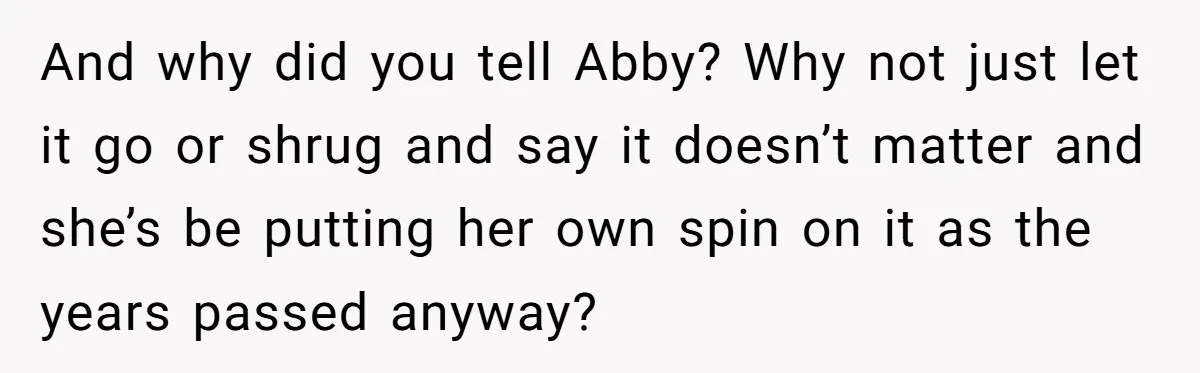 And why did you tell Abby? Why not just let it go or shrug and say it doesn’t matter and she’s be putting her own spin on it as the...