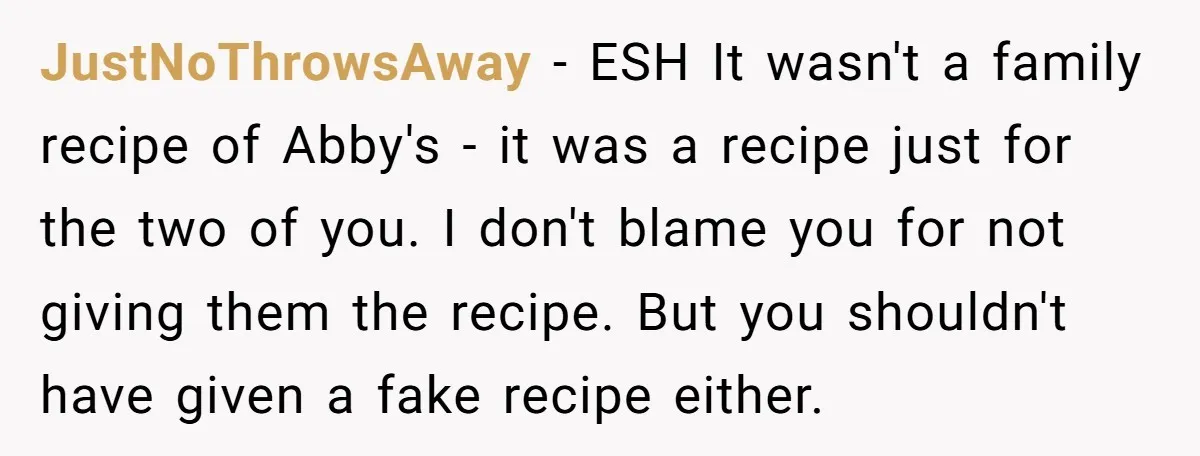 JustNoThrowsAway − ESH It wasn't a family recipe of Abby's - it was a recipe just for the two of you. I don't blame you for not giving them the...