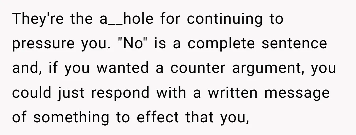 They're the a__hole for continuing to pressure you. "No" is a complete sentence and, if you wanted a counter argument, you could just respond with a written message of something...