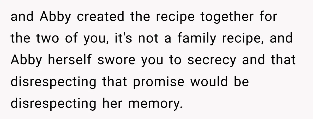 and Abby created the recipe together for the two of you, it's not a family recipe, and Abby herself swore you to secrecy and that disrespecting that promise would be...