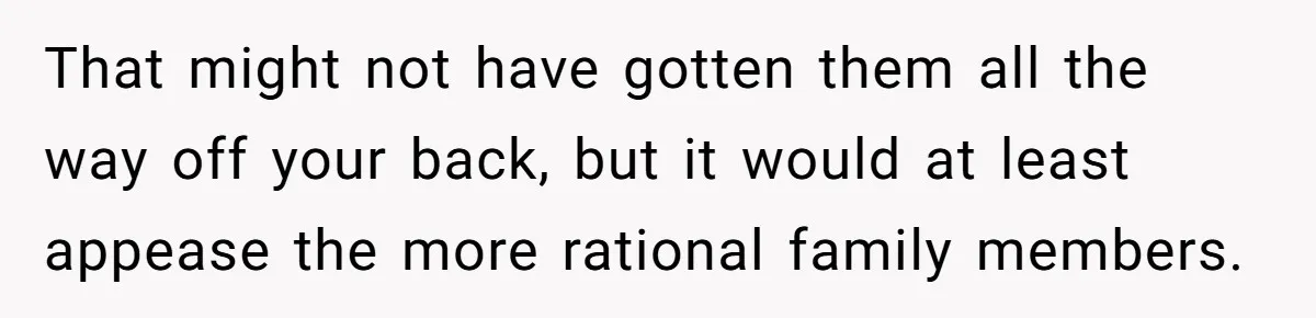 That might not have gotten them all the way off your back, but it would at least appease the more rational family members.