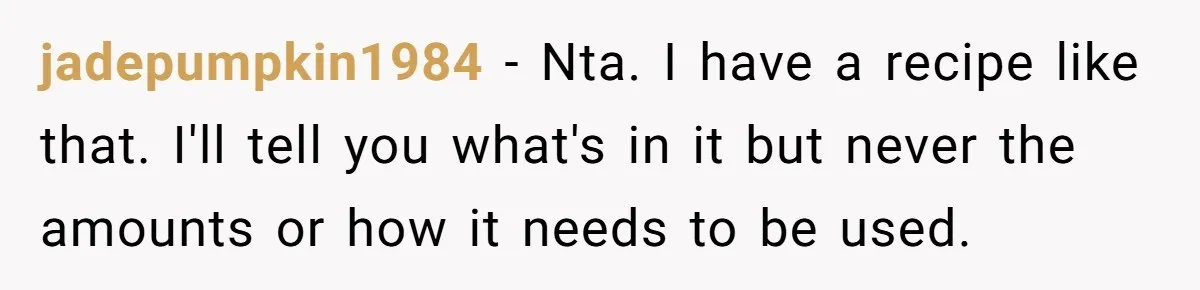 jadepumpkin1984 − Nta. I have a recipe like that. I'll tell you what's in it but never the amounts or how it needs to be used.