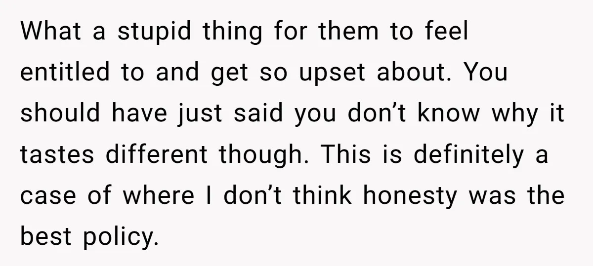 What a stupid thing for them to feel entitled to and get so upset about. You should have just said you don’t know why it tastes different though. This is...