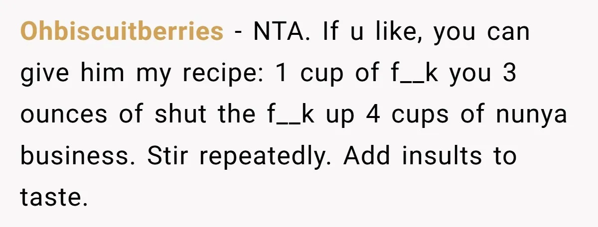 Ohbiscuitberries − NTA. If u like, you can give him my recipe: 1 cup of f__k you 3 ounces of shut the f__k up 4 cups of nunya business. Stir...