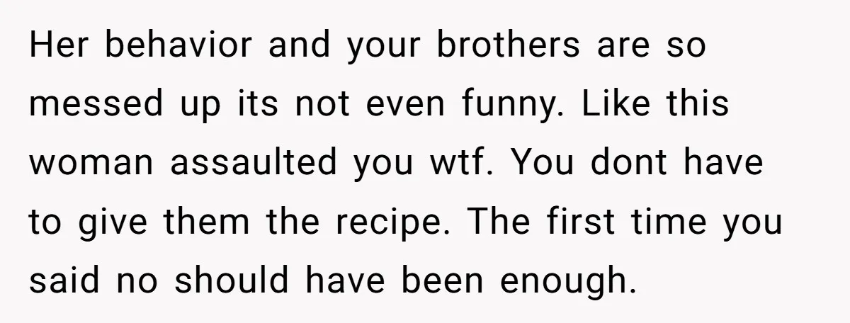 Her behavior and your brothers are so messed up its not even funny. Like this woman assaulted you wtf. You dont have to give them the recipe. The first time...