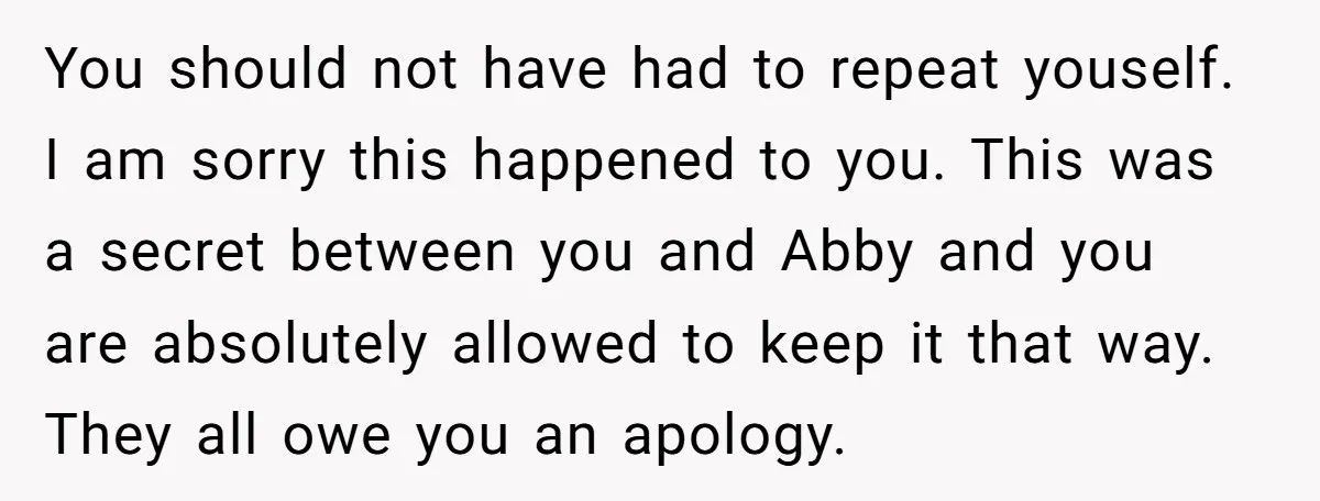 You should not have had to repeat youself. I am sorry this happened to you. This was a secret between you and Abby and you are absolutely allowed to keep...