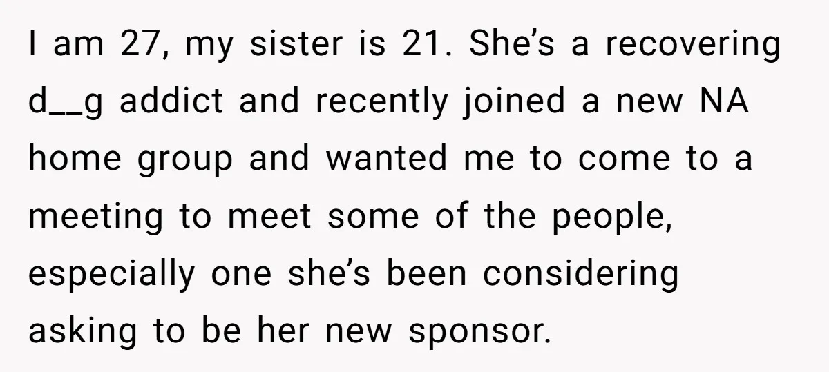 I am 27, my sister is 21. She’s a recovering d__g addict and recently joined a new NA home group and wanted me to come to a meeting to meet...