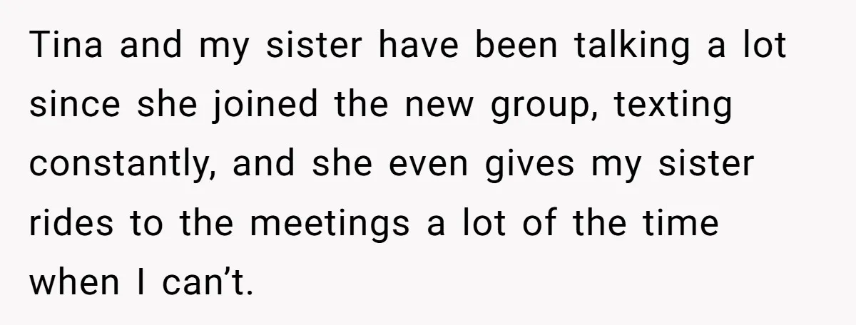 Tina and my sister have been talking a lot since she joined the new group, texting constantly, and she even gives my sister rides to the meetings a lot of...