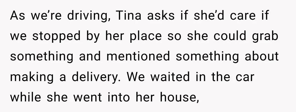 As we’re driving, Tina asks if she’d care if we stopped by her place so she could grab something and mentioned something about making a delivery. We waited in the...
