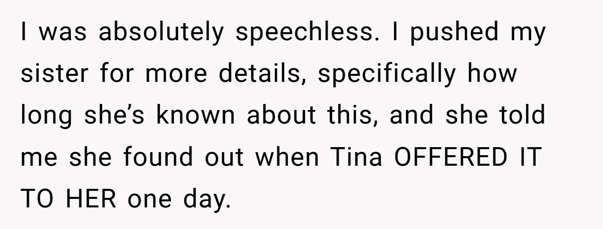 I was absolutely speechless. I pushed my sister for more details, specifically how long she’s known about this, and she told me she found out when Tina OFFERED IT TO...